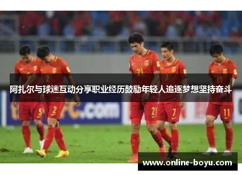 阿扎尔与球迷互动分享职业经历鼓励年轻人追逐梦想坚持奋斗
