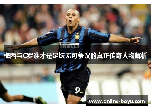 梅西与C罗谁才是足坛无可争议的真正传奇人物解析