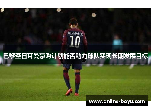 巴黎圣日耳曼豪购计划能否助力球队实现长期发展目标