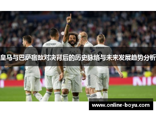 皇马与巴萨宿敌对决背后的历史脉络与未来发展趋势分析