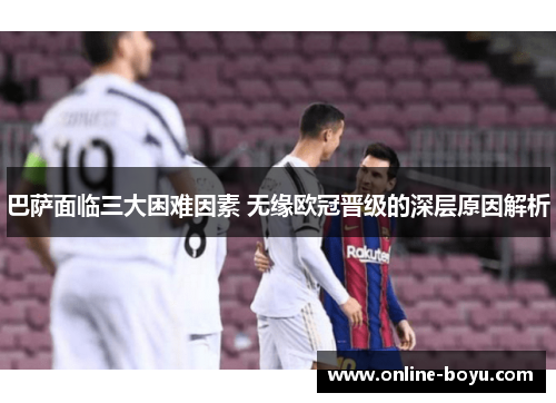 巴萨面临三大困难因素 无缘欧冠晋级的深层原因解析
