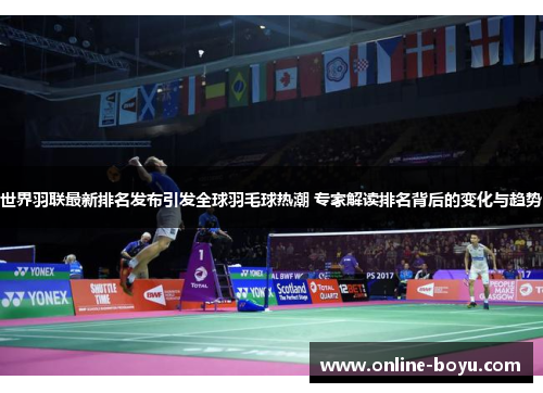 世界羽联最新排名发布引发全球羽毛球热潮 专家解读排名背后的变化与趋势