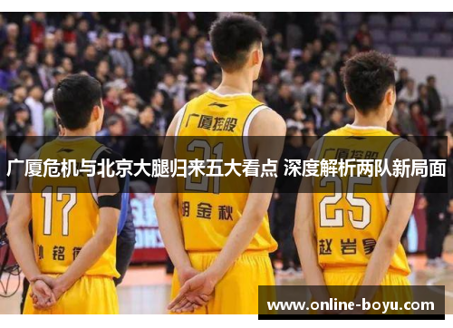 广厦危机与北京大腿归来五大看点 深度解析两队新局面