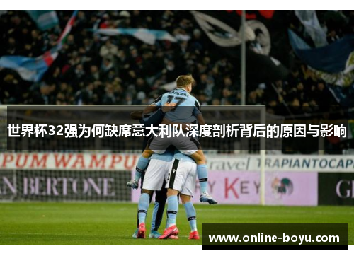 世界杯32强为何缺席意大利队深度剖析背后的原因与影响