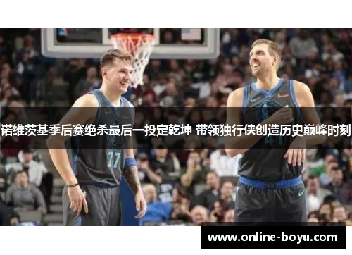 诺维茨基季后赛绝杀最后一投定乾坤 带领独行侠创造历史巅峰时刻