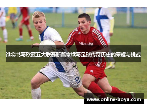 谁将书写欧冠五大联赛新篇章续写足球传奇历史的荣耀与挑战