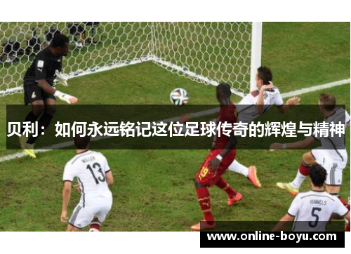 贝利：如何永远铭记这位足球传奇的辉煌与精神