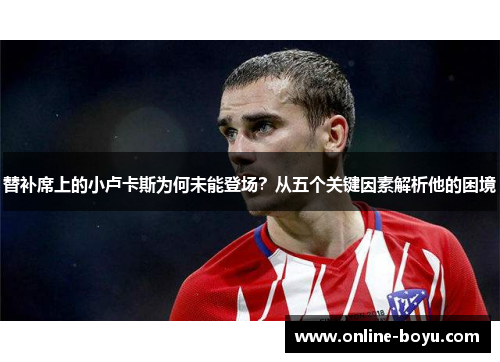 替补席上的小卢卡斯为何未能登场?从五个关键因素解析他的困境 替补席上的小卢卡斯为何未能登场?从五个关键因素解析他的困境